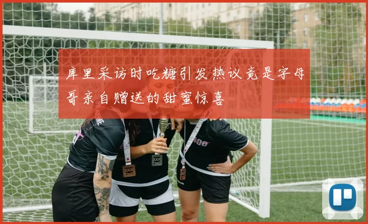 库里采访时吃糖引发热议竟是字母哥亲自赠送的甜蜜惊喜