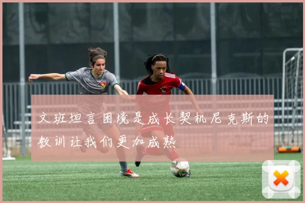 文班坦言困境是成长契机尼克斯的教训让我们更加成熟