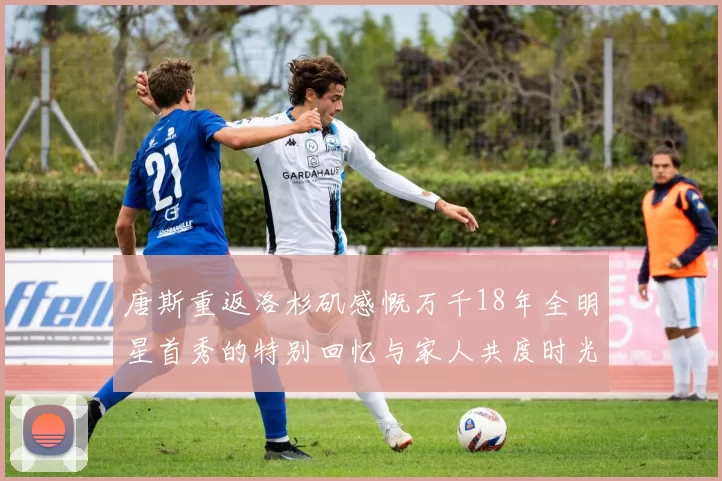 唐斯重返洛杉矶感慨万千18年全明星首秀的特别回忆与家人共度时光