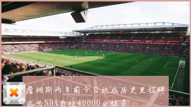 詹姆斯两年前今日达成历史里程碑成为NBA首位40000分球员