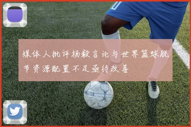 媒体人批评杨毅言论与世界篮球脱节资源配置不足亟待改善