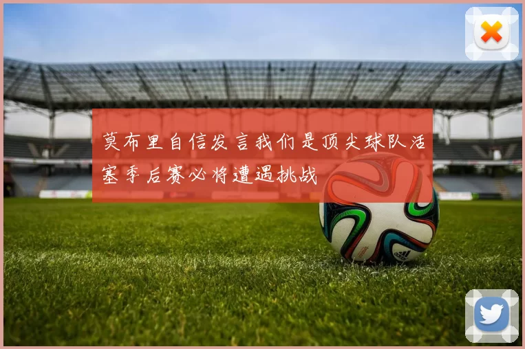 莫布里自信发言我们是顶尖球队活塞季后赛必将遭遇挑战