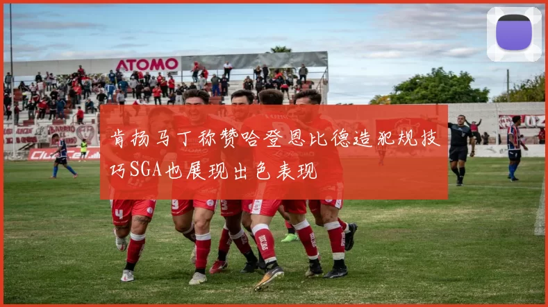 肯扬马丁称赞哈登恩比德造犯规技巧SGA也展现出色表现