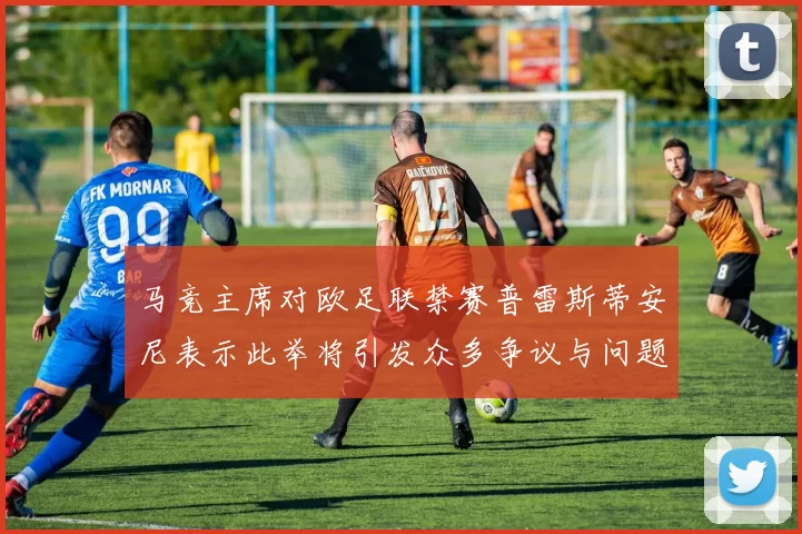 马竞主席对欧足联禁赛普雷斯蒂安尼表示此举将引发众多争议与问题