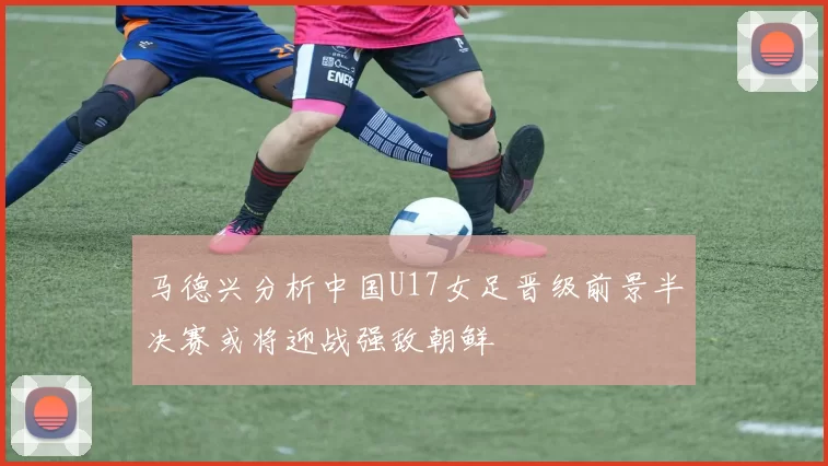马德兴分析中国U17女足晋级前景半决赛或将迎战强敌朝鲜