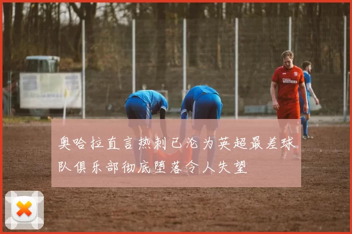 奥哈拉直言热刺已沦为英超最差球队俱乐部彻底堕落令人失望