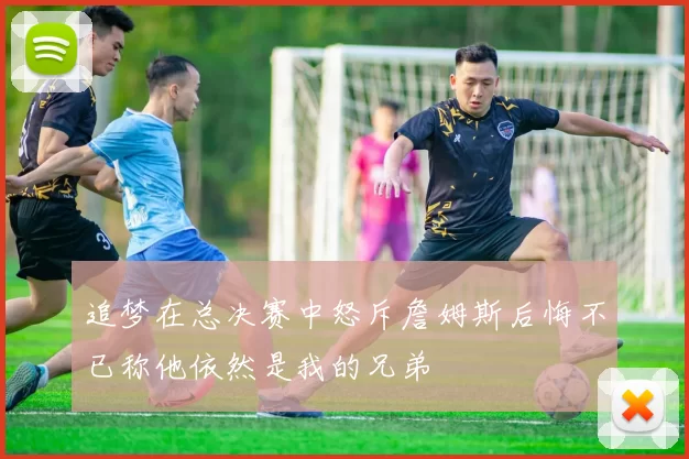 追梦在总决赛中怒斥詹姆斯后悔不已称他依然是我的兄弟