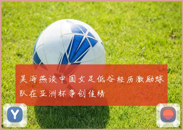 吴海燕谈中国女足低谷经历激励球队在亚洲杯争创佳绩