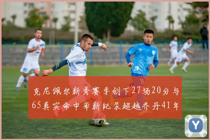 克尼佩尔新秀赛季创下27场20分与65真实命中率新纪录超越乔丹41年历史