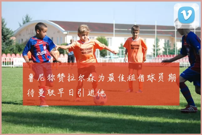 鲁尼称赞拉尔森为最佳租借球员期待曼联早日引进他