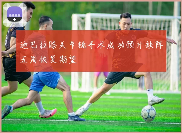 迪巴拉膝关节镜手术成功预计缺阵五周恢复期望