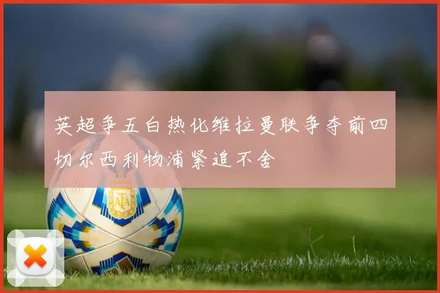 英超争五白热化维拉曼联争夺前四切尔西利物浦紧追不舍