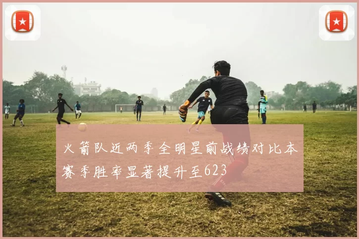 火箭队近两季全明星前战绩对比本赛季胜率显著提升至623